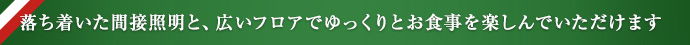 落ち着いた間接照明と、広いフロアでゆっくりとお食事を楽しんでいただけます